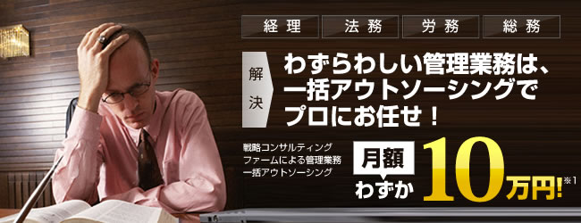 戦略コンサルティングファームによる管理業務一括アウトソーシング:月額わずか10万円!経理/法務/労務/総務など、わずらわしい管理業務は、一括アウトソーシングでプロにお任せ!